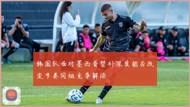 韩国队面对墨西哥替补深度能否改变节奏同组竞争解读