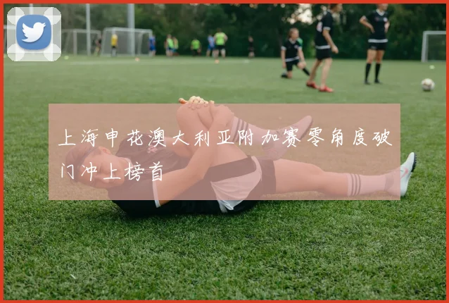 上海申花澳大利亚附加赛零角度破门冲上榜首