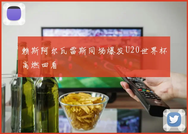 赖斯阿尔瓦雷斯同场爆发U20世界杯高燃回看