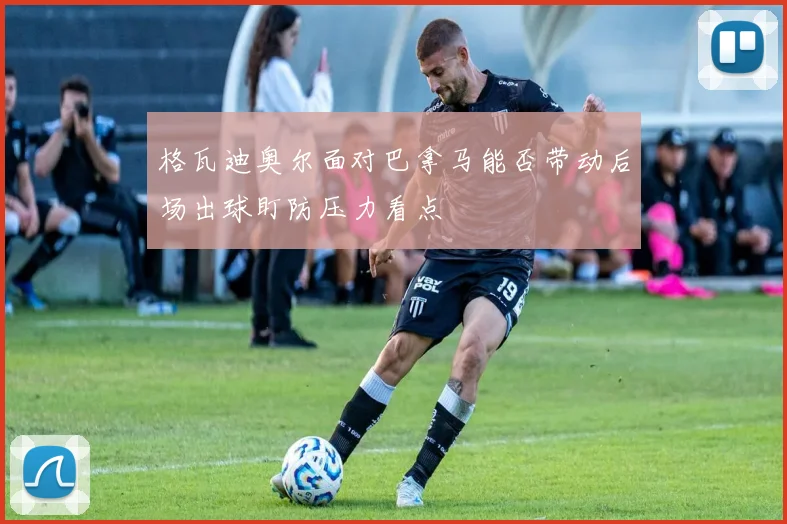 格瓦迪奥尔面对巴拿马能否带动后场出球盯防压力看点