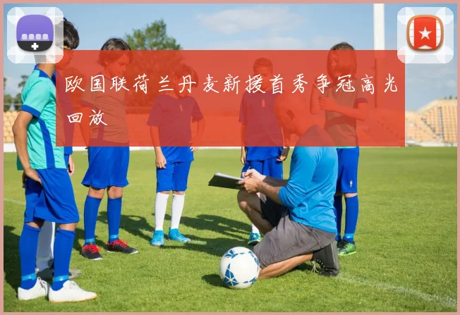 欧国联荷兰丹麦新援首秀争冠高光回放