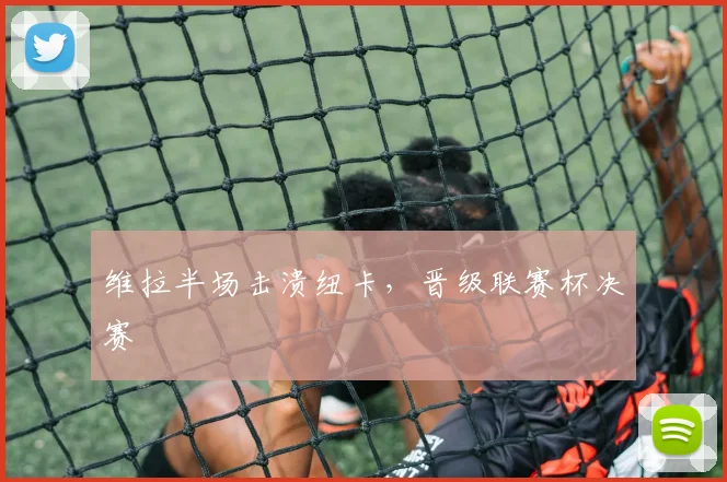 维拉半场击溃纽卡，晋级联赛杯决赛