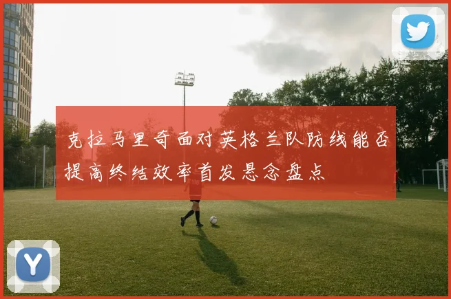 克拉马里奇面对英格兰队防线能否提高终结效率首发悬念盘点