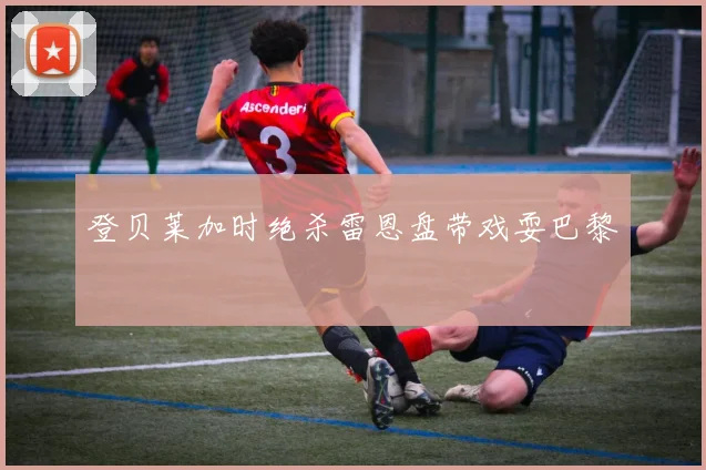 登贝莱加时绝杀雷恩盘带戏耍巴黎