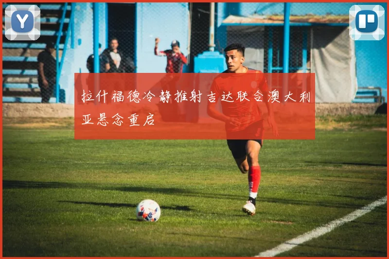 拉什福德冷静推射吉达联合澳大利亚悬念重启
