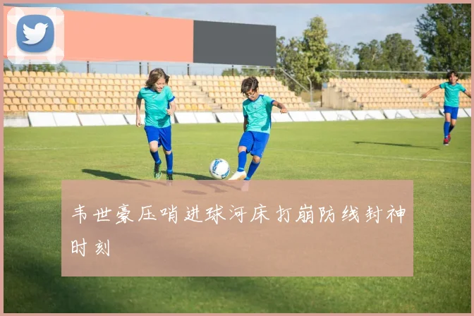 韦世豪压哨进球河床打崩防线封神时刻