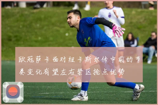 欧冠萨卡面对纽卡斯尔传中前的节奏变化有望左右禁区抢点优势