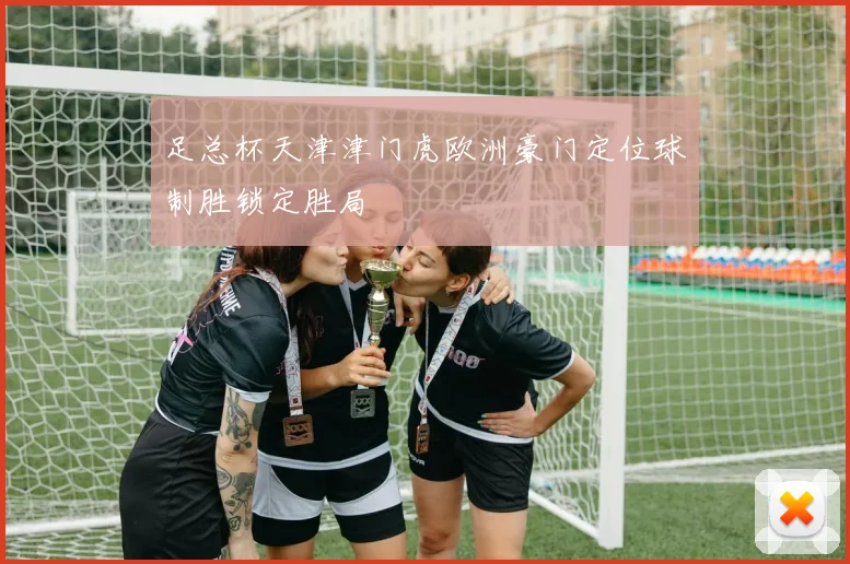 足总杯天津津门虎欧洲豪门定位球制胜锁定胜局