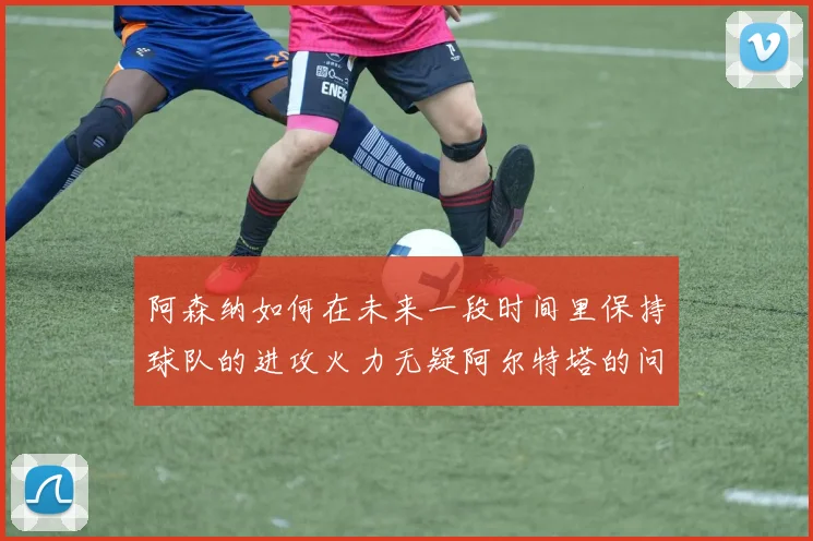 阿森纳如何在未来一段时间里保持球队的进攻火力无疑阿尔特塔的问题