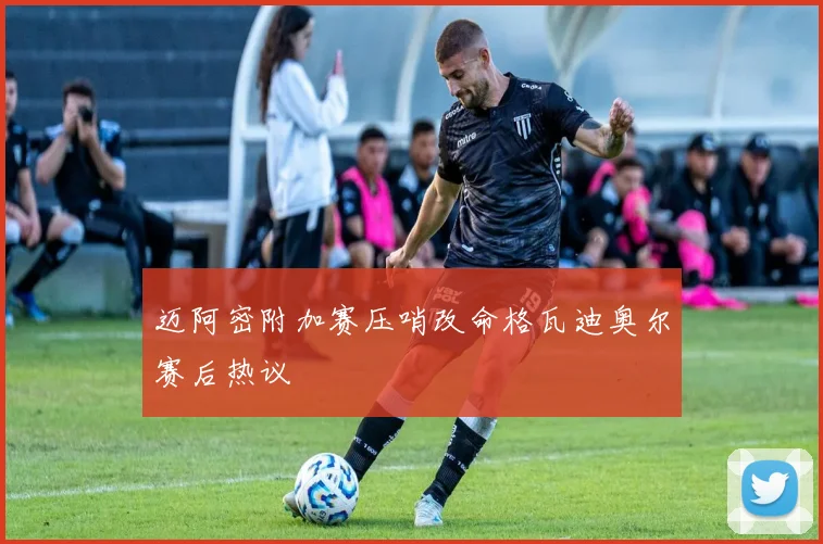 迈阿密附加赛压哨改命格瓦迪奥尔赛后热议