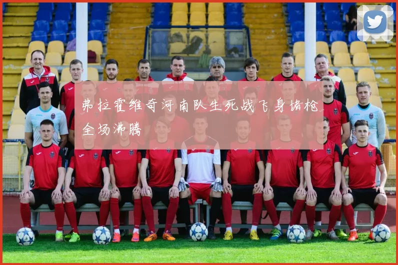 弗拉霍维奇河南队生死战飞身堵枪全场沸腾