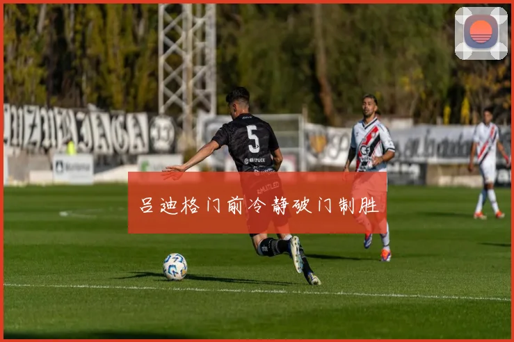 吕迪格门前冷静破门制胜