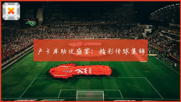 卢卡库助攻盛宴：精彩传球集锦
