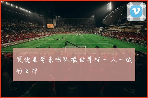 莫德里奇亲吻队徽世界杯一人一城的坚守