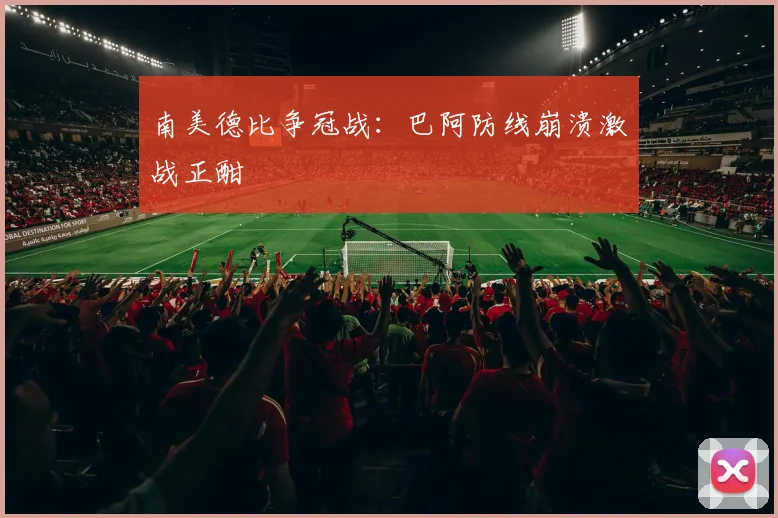 南美德比争冠战：巴阿防线崩溃激战正酣