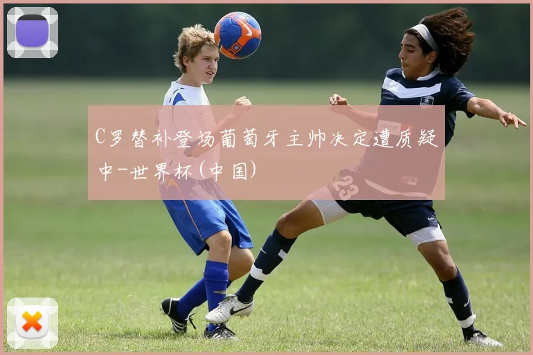 C罗替补登场葡萄牙主帅决定遭质疑中-世界杯(中国)