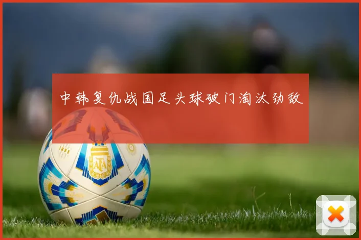 中韩复仇战国足头球破门淘汰劲敌