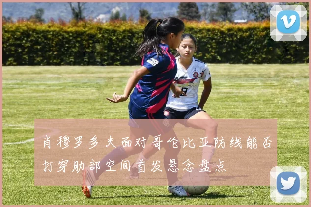 肖穆罗多夫面对哥伦比亚防线能否打穿肋部空间首发悬念盘点