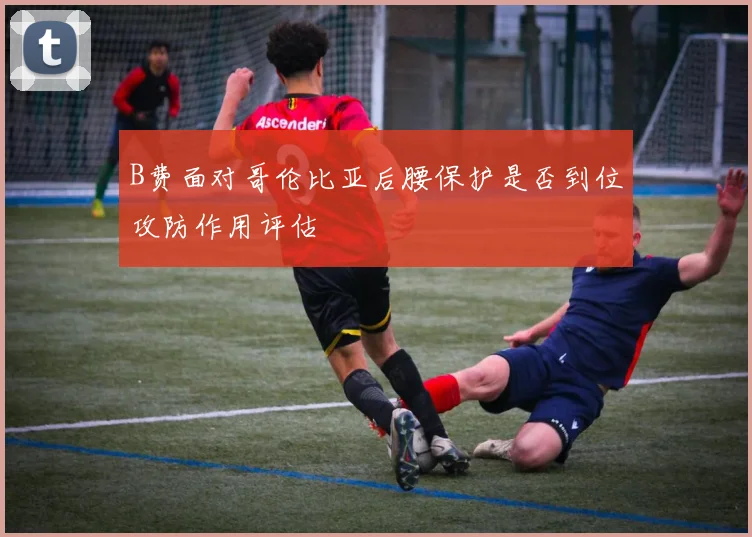 B费面对哥伦比亚后腰保护是否到位攻防作用评估
