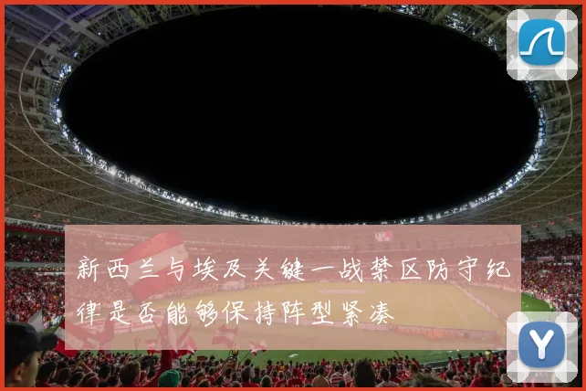 新西兰与埃及关键一战禁区防守纪律是否能够保持阵型紧凑