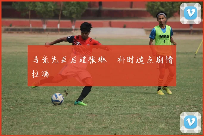 马竞先丢后追张琳芃补时造点剧情拉满