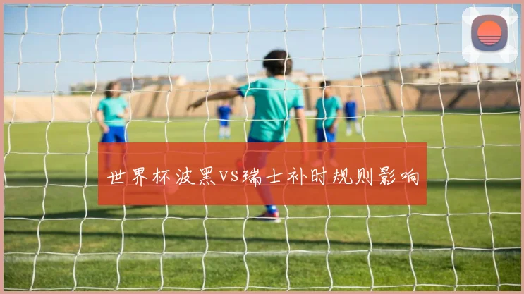 世界杯波黑vs瑞士补时规则影响