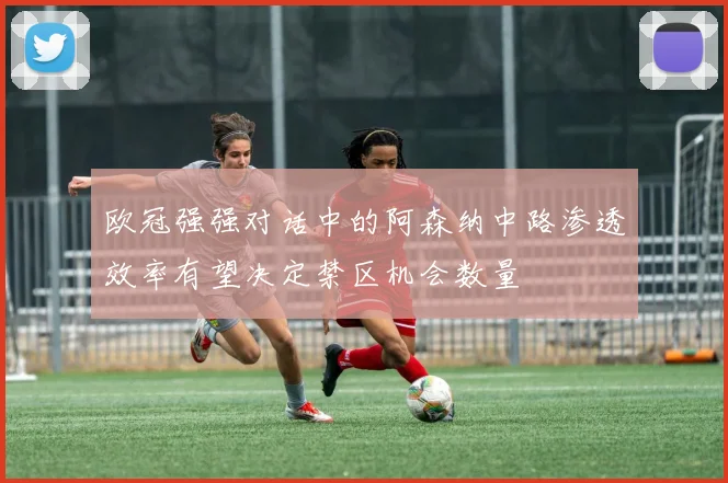 欧冠强强对话中的阿森纳中路渗透效率有望决定禁区机会数量