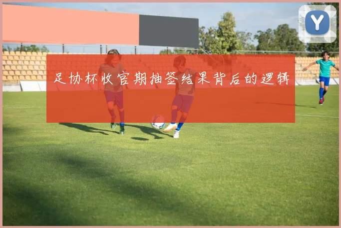 足协杯收官期抽签结果背后的逻辑