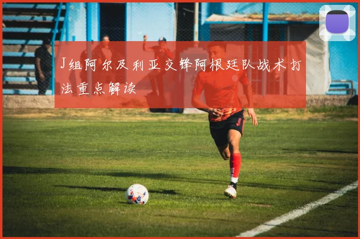 J组阿尔及利亚交锋阿根廷队战术打法重点解读