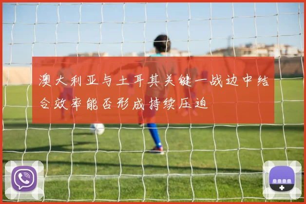 澳大利亚与土耳其关键一战边中结合效率能否形成持续压迫