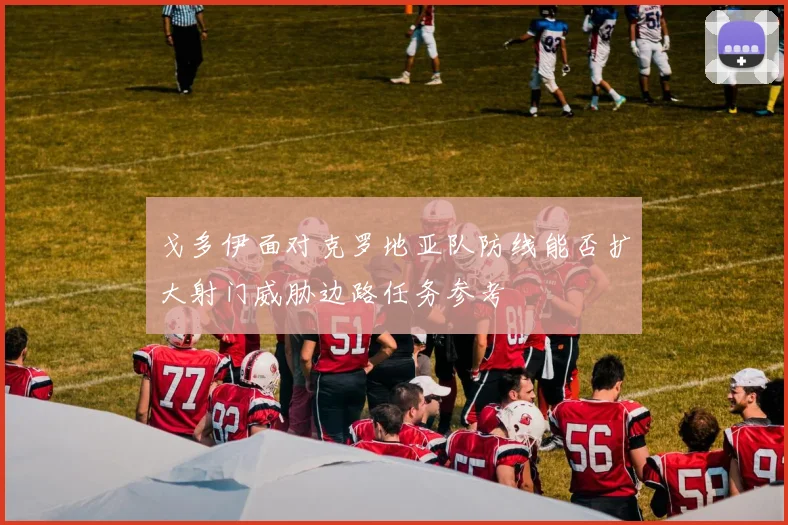 戈多伊面对克罗地亚队防线能否扩大射门威胁边路任务参考