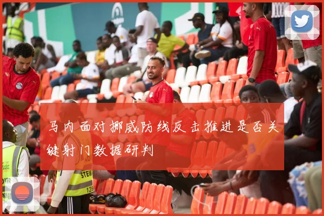 马内面对挪威防线反击推进是否关键射门数据研判