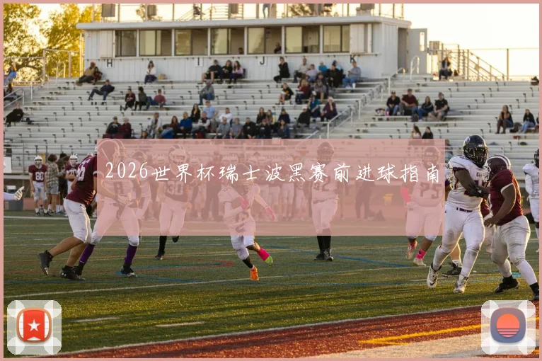 2026世界杯瑞士波黑赛前进球指南