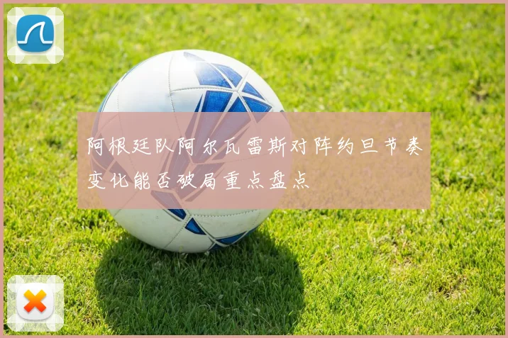 阿根廷队阿尔瓦雷斯对阵约旦节奏变化能否破局重点盘点