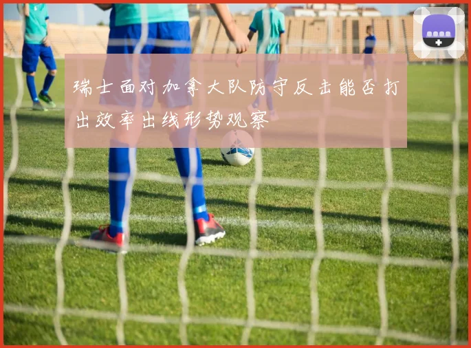 瑞士面对加拿大队防守反击能否打出效率出线形势观察