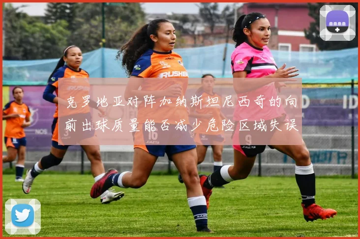 克罗地亚对阵加纳斯坦尼西奇的向前出球质量能否减少危险区域失误