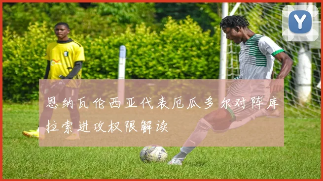 恩纳瓦伦西亚代表厄瓜多尔对阵库拉索进攻权限解读
