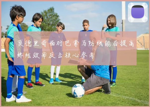 莫德里奇面对巴拿马防线能否提高终结效率反击核心参考