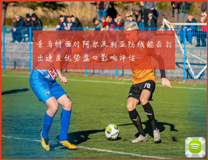 奈马特面对阿尔及利亚防线能否打出速度优势盘口影响评估