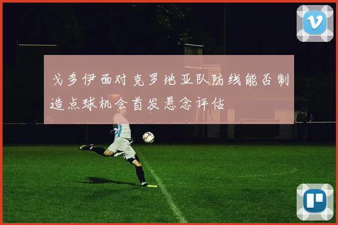 戈多伊面对克罗地亚队防线能否制造点球机会首发悬念评估