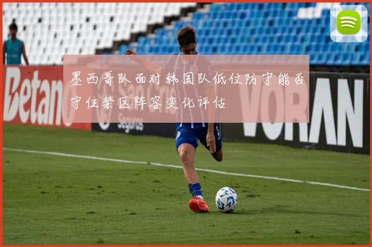 墨西哥队面对韩国队低位防守能否守住禁区阵容变化评估
