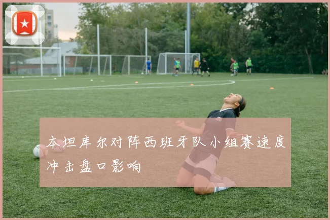 本坦库尔对阵西班牙队小组赛速度冲击盘口影响