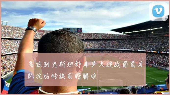 乌兹别克斯坦舒库罗夫迎战葡萄牙队攻防转换前瞻解读