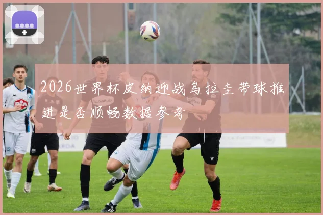 2026世界杯皮纳迎战乌拉圭带球推进是否顺畅数据参考