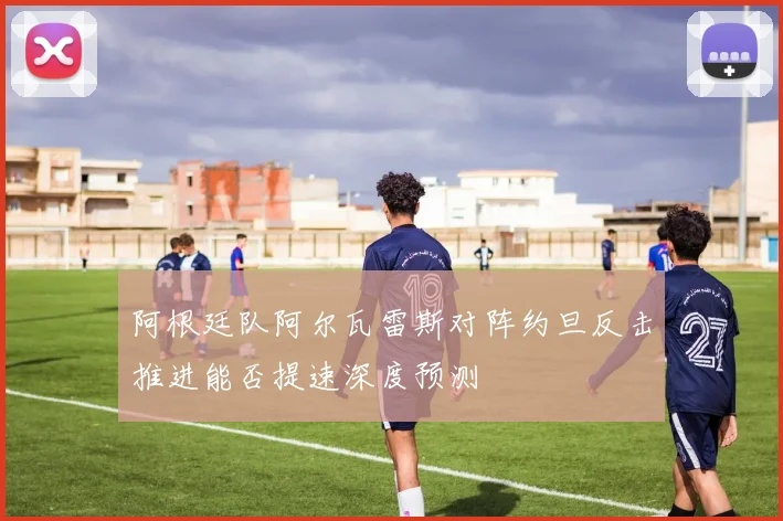 阿根廷队阿尔瓦雷斯对阵约旦反击推进能否提速深度预测