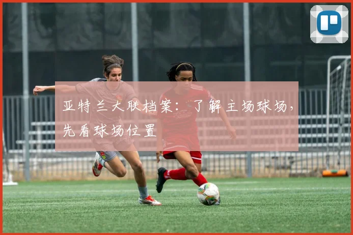 亚特兰大联档案：了解主场球场，先看球场位置