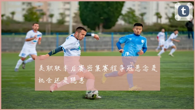 美职联季后赛密集赛程争冠悬念是机会还是隐患