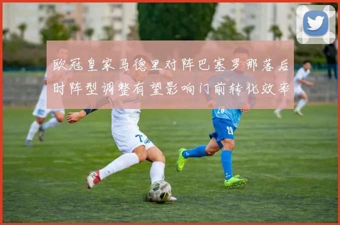 欧冠皇家马德里对阵巴塞罗那落后时阵型调整有望影响门前转化效率