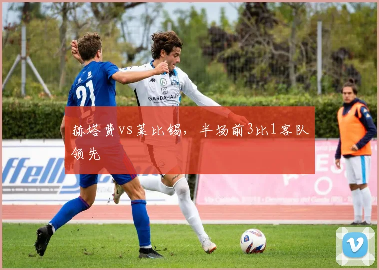 赫塔费vs莱比锡，半场前3比1客队领先