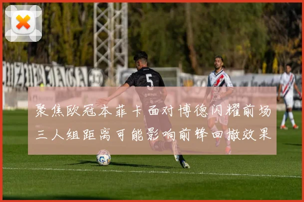 聚焦欧冠本菲卡面对博德闪耀前场三人组距离可能影响前锋回撤效果